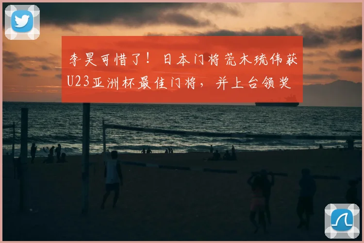 李昊可惜了！日本门将荒木琉伟获U23亚洲杯最佳门将，并上台领奖