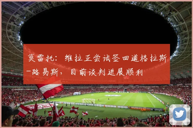 莫雷托：维拉正尝试签回道格拉斯-路易斯，目前谈判进展顺利