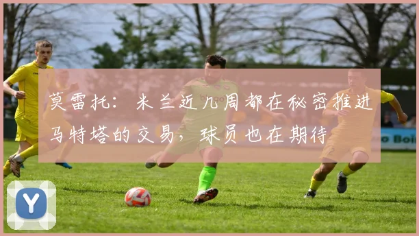 莫雷托：米兰近几周都在秘密推进马特塔的交易，球员也在期待