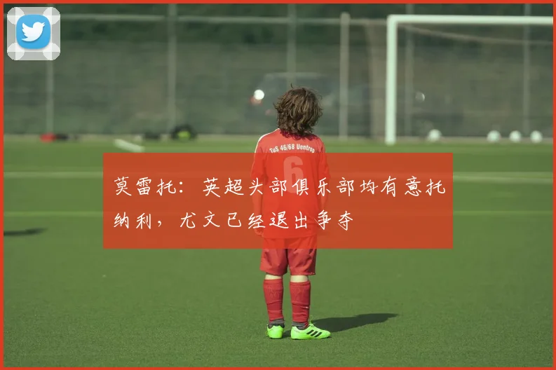 莫雷托：英超头部俱乐部均有意托纳利，尤文已经退出争夺