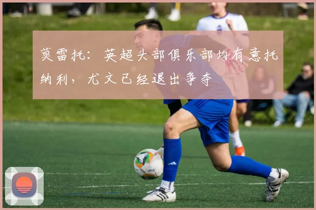 莫雷托：英超头部俱乐部均有意托纳利，尤文已经退出争夺