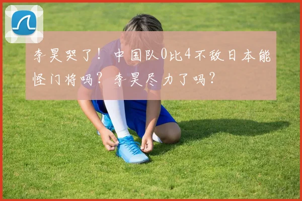 李昊哭了！中国队0比4不敌日本能怪门将吗？李昊尽力了吗？