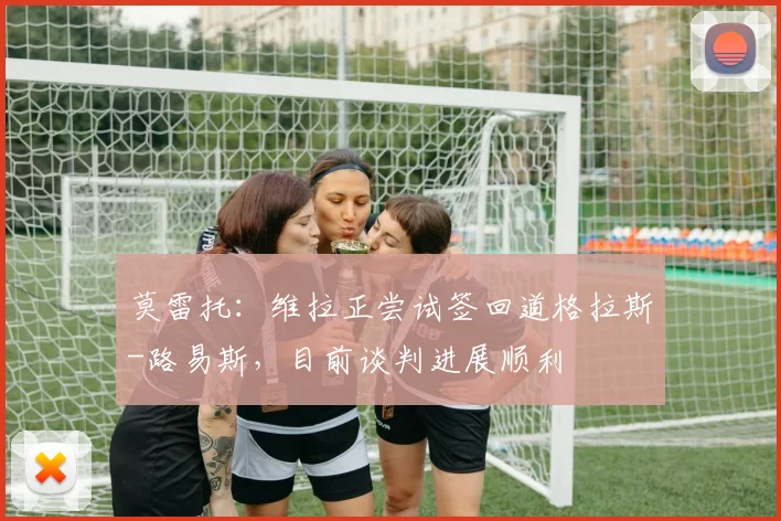 莫雷托：维拉正尝试签回道格拉斯-路易斯，目前谈判进展顺利