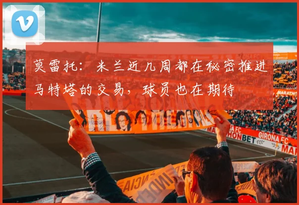 莫雷托：米兰近几周都在秘密推进马特塔的交易，球员也在期待