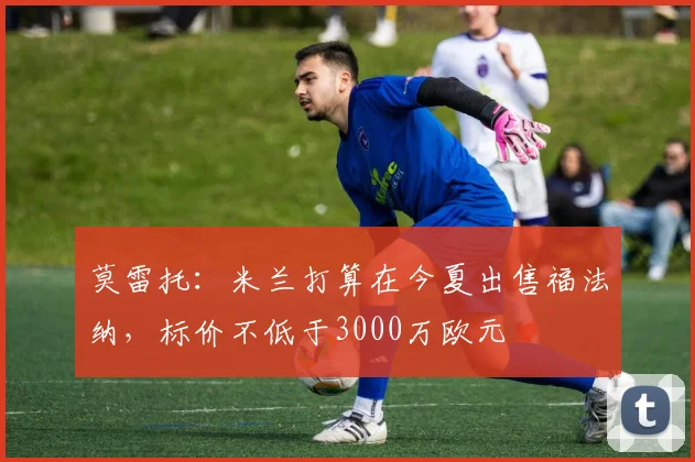 莫雷托：米兰打算在今夏出售福法纳，标价不低于3000万欧元